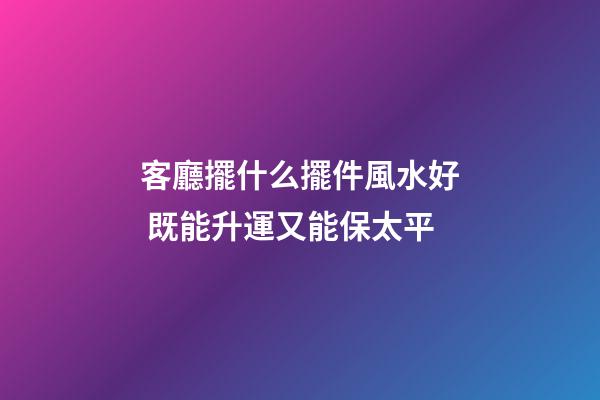 客廳擺什么擺件風水好 既能升運又能保太平